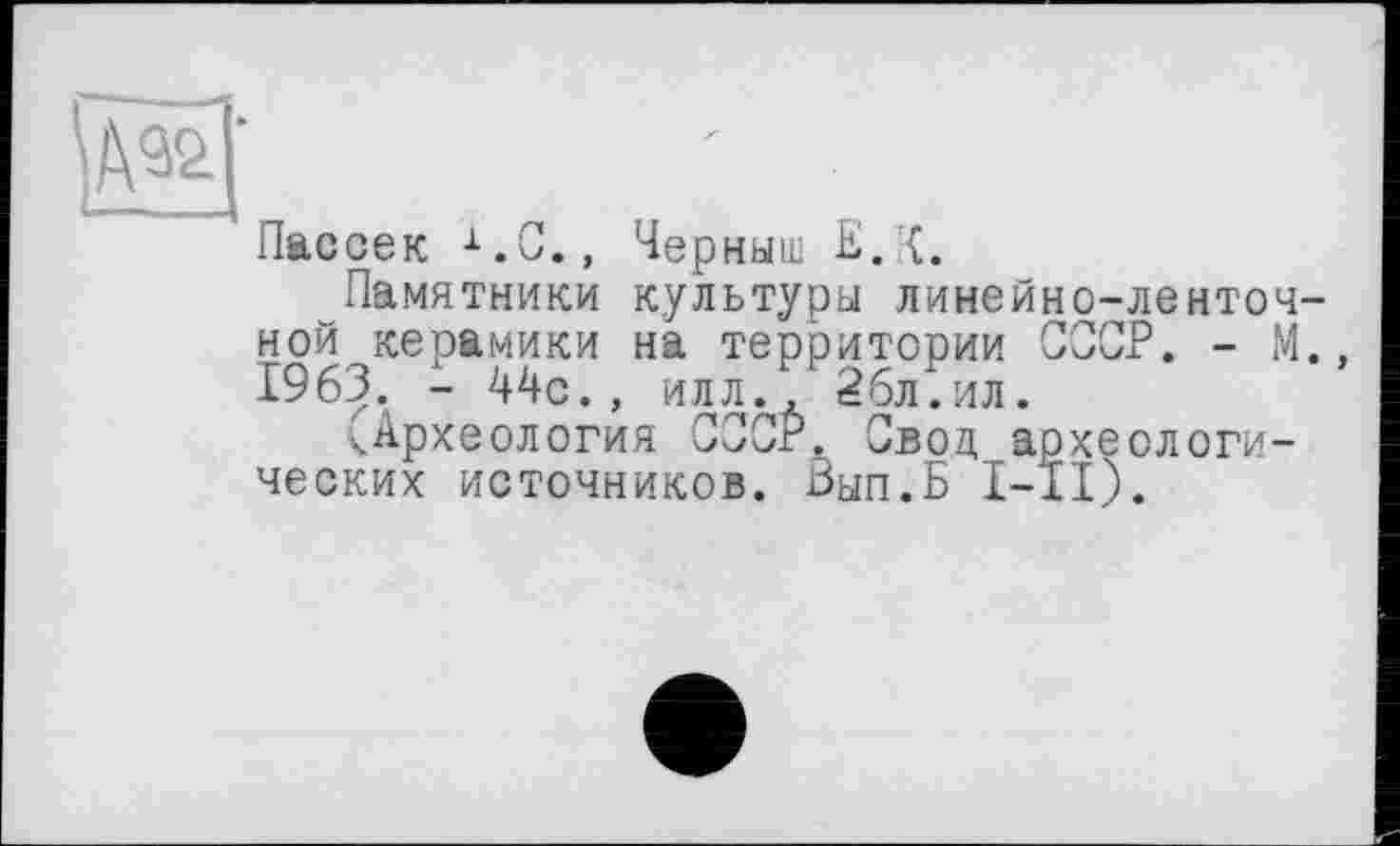 ﻿И
Пассек i.C., Черныш E. {.
Памятники культуры линейно-ленточной керамики на территории СССР. - М., 1963. - 44с., илл., 26л.ил.
^Археология СССР. Свод археологических источников. Вып.Б I-ÎI).